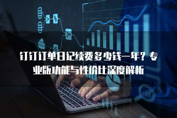 钉钉订单日记续费多少钱一年?专业版功能与性价比深度解析