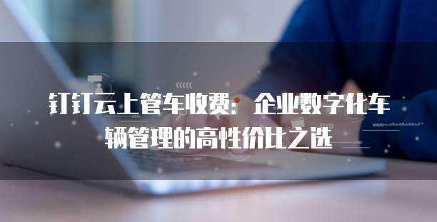 钉钉云上管车收费:企业数字化车辆管理的高性价比之选