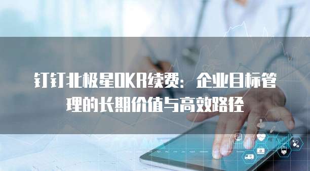 钉钉北极星OKR续费:企业目标管理的长期价值与高效路径