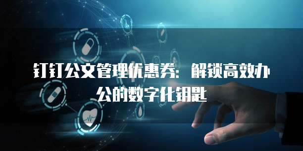 钉钉公文管理优惠券:解锁高效办公的数字化钥匙