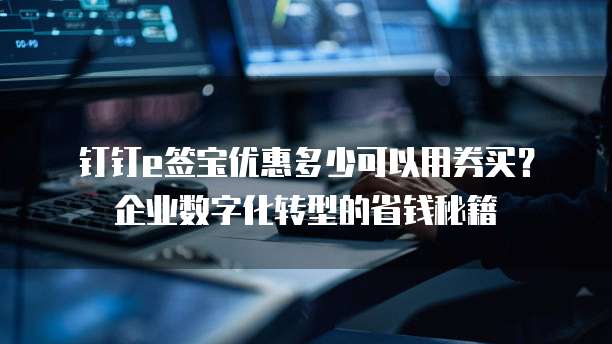 钉钉e签宝优惠多少可以用券买?企业数字化转型的省钱秘籍