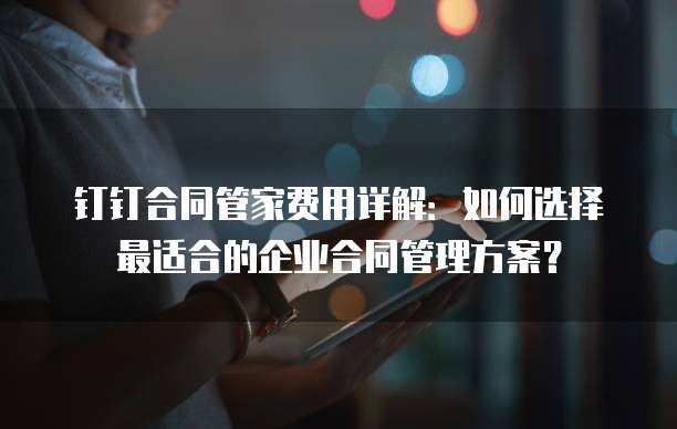 钉钉合同管家费用详解:如何选择最适合的企业合同管理方案?