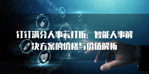 钉钉满分人事云打折：智能人事解决方案的价格与价值解析