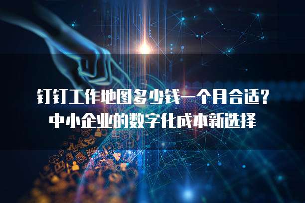 钉钉工作地图多少钱一个月合适?中小企业的数字化成本新选择