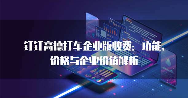 钉钉高德打车企业版收费:功能、价格与企业价值解析