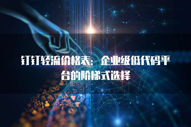 钉钉轻流价格表：企业级低代码平台的阶梯式选择