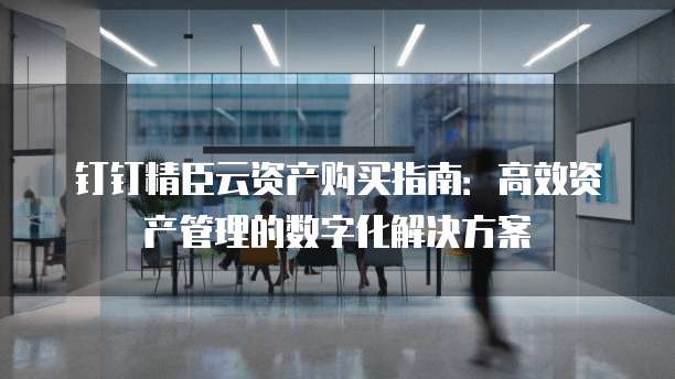 钉钉精臣云资产购买指南:高效资产管理的数字化解决方案