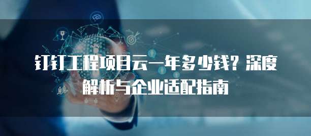 钉钉工程项目云一年多少钱？深度解析与企业适配指南