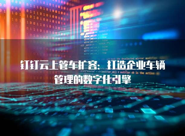 钉钉云上管车扩容:打造企业车辆管理的数字化引擎
