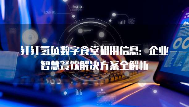 钉钉氢鱼数字食堂租用信息：企业智慧餐饮解决方案全解析