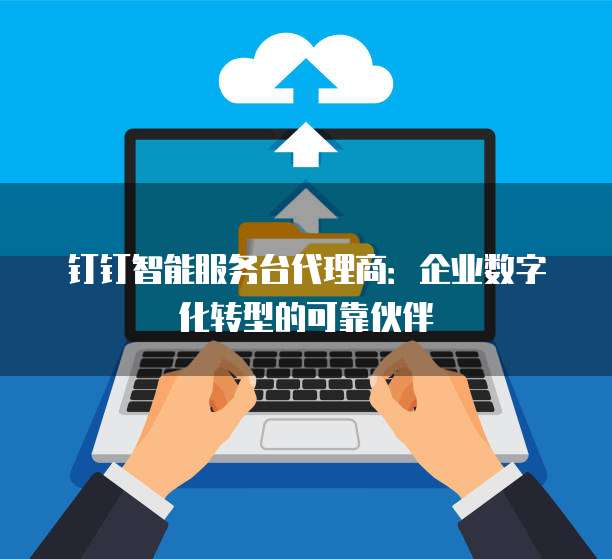 钉钉智能服务台代理商:企业数字化转型的可靠伙伴