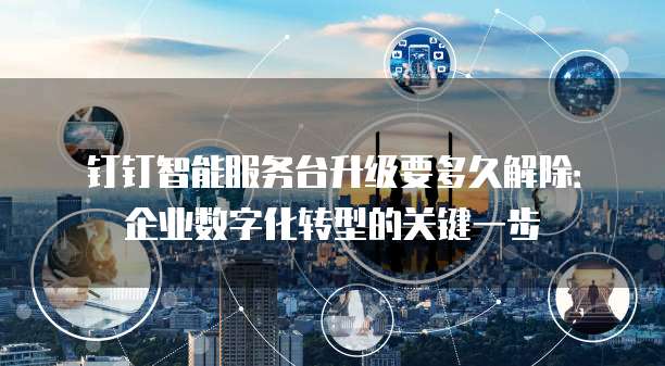 钉钉智能服务台升级要多久解除：企业数字化转型的关键一步