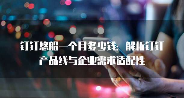 钉钉悠船一个月多少钱:解析钉钉产品线与企业需求适配性