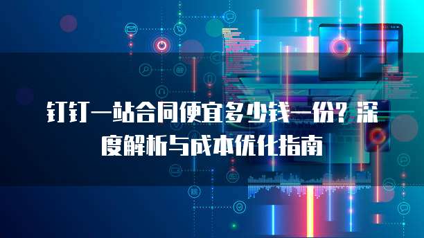 钉钉一站合同便宜多少钱一份?深度解析与成本优化指南