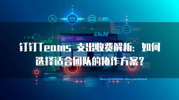钉钉Teams 支出收费解析:如何选择适合团队的协作方案?