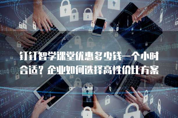 钉钉智学课堂优惠多少钱一个小时合适?企业如何选择高性价比方案