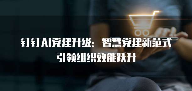 钉钉AI党建升级:智慧党建新范式引领组织效能跃升