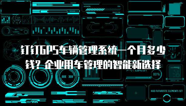 钉钉GPS车辆管理系统一个月多少钱?企业用车管理的智能新选择