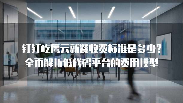 钉钉屹鹰云就餐收费标准是多少?全面解析低代码平台的费用模型