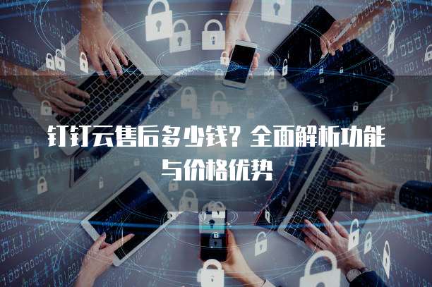 钉钉云售后多少钱?全面解析功能与价格优势