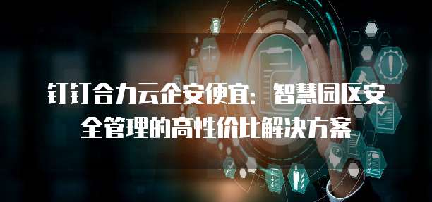 钉钉合力云企安便宜:智慧园区安全管理的高性价比解决方案