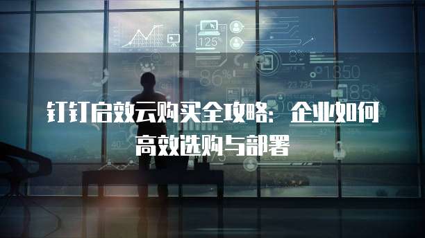 钉钉启效云购买全攻略:企业如何高效选购与部署