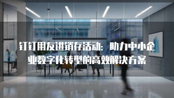 钉钉用友进销存活动:助力中小企业数字化转型的高效解决方案