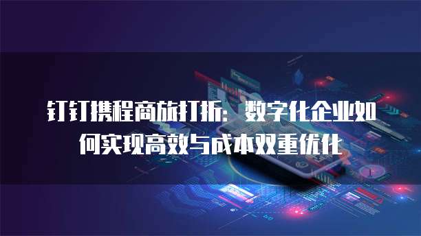 钉钉携程商旅打折:数字化企业如何实现高效与成本双重优化