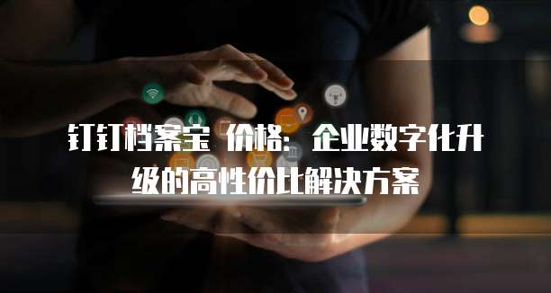 钉钉档案宝 价格:企业数字化升级的高性价比解决方案