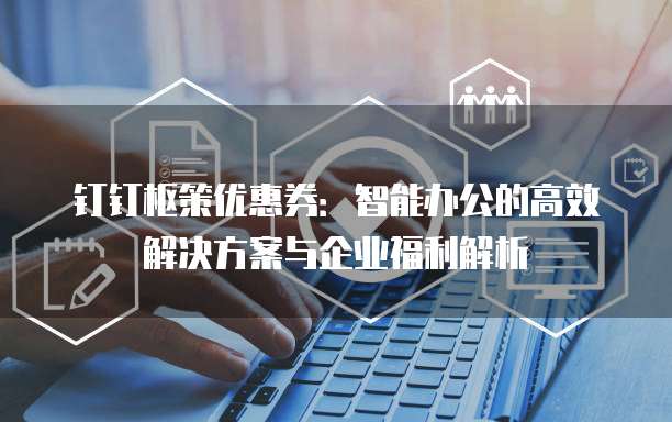 钉钉枢策优惠券：智能办公的高效解决方案与企业福利解析