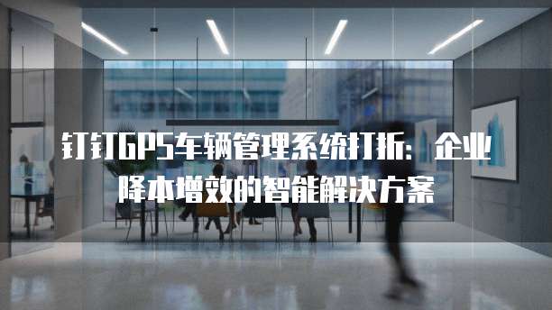 钉钉GPS车辆管理系统打折:企业降本增效的智能解决方案