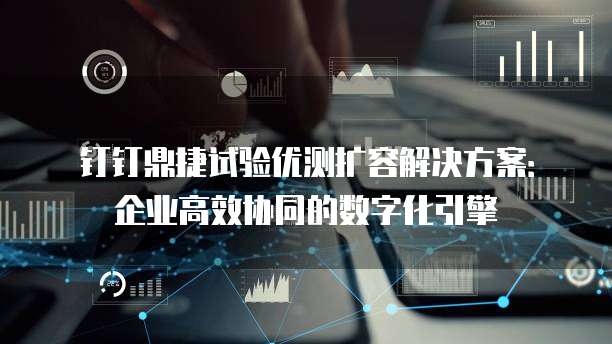钉钉鼎捷试验优测扩容解决方案:企业高效协同的数字化引擎