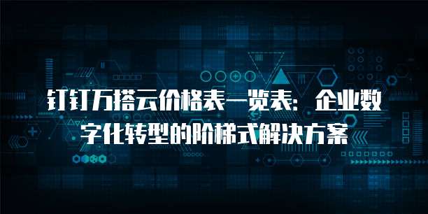 钉钉万搭云价格表一览表:企业数字化转型的阶梯式解决方案