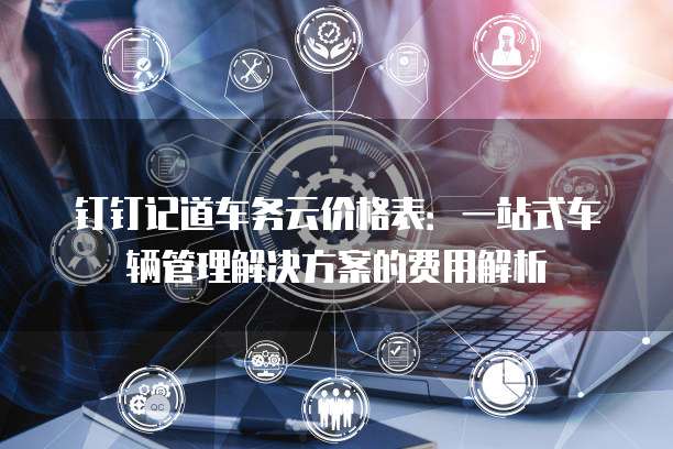 钉钉记道车务云价格表:一站式车辆管理解决方案的费用解析