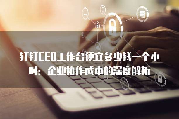 钉钉CEO工作台便宜多少钱一个小时：企业协作成本的深度解析
