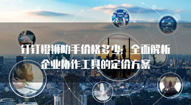 钉钉橙狮助手价格多少：全面解析企业协作工具的定价方案