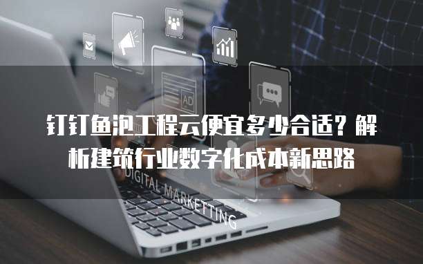 钉钉鱼泡工程云便宜多少合适?解析建筑行业数字化成本新思路