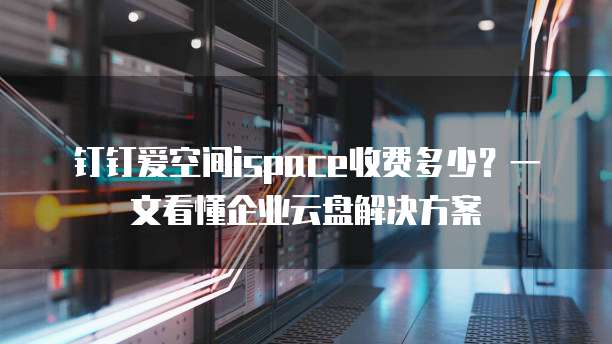 钉钉爱空间ispace收费多少?一文看懂企业云盘解决方案