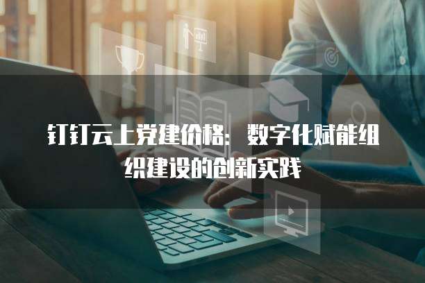 钉钉云上党建价格:数字化赋能组织建设的创新实践