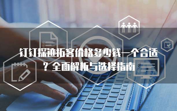 钉钉探迹拓客价格多少钱一个合适?全面解析与选择指南