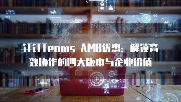 钉钉Teams AMB优惠:解锁高效协作的四大版本与企业价值