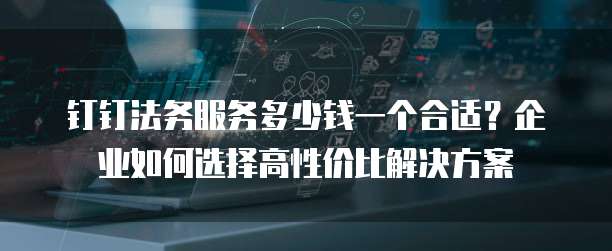 钉钉法务服务多少钱一个合适?企业如何选择高性价比解决方案
