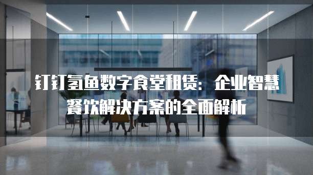 钉钉氢鱼数字食堂租赁:企业智慧餐饮解决方案的全面解析