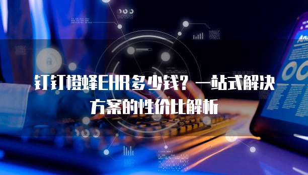 钉钉橙蜂EHR多少钱?一站式解决方案的性价比解析