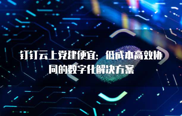 钉钉云上党建便宜:低成本高效协同的数字化解决方案