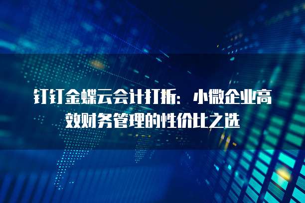 钉钉金蝶云会计打折:小微企业高效财务管理的性价比之选