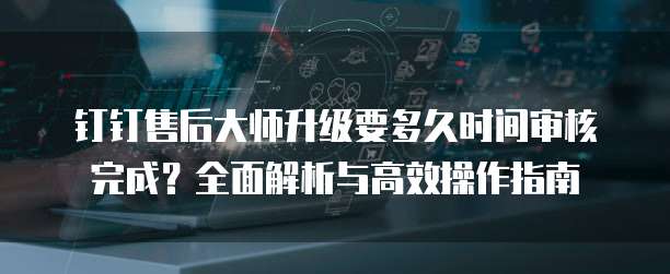 钉钉售后大师升级要多久时间审核完成？全面解析与高效操作指南