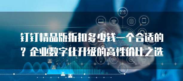 钉钉精品版折扣多少钱一个合适的?企业数字化升级的高性价比之选