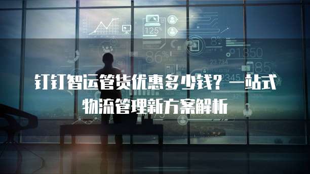 钉钉智运管货优惠多少钱?一站式物流管理新方案解析