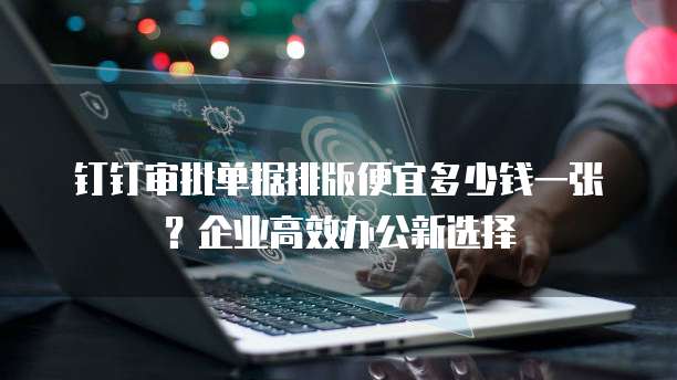 钉钉审批单据排版便宜多少钱一张?企业高效办公新选择